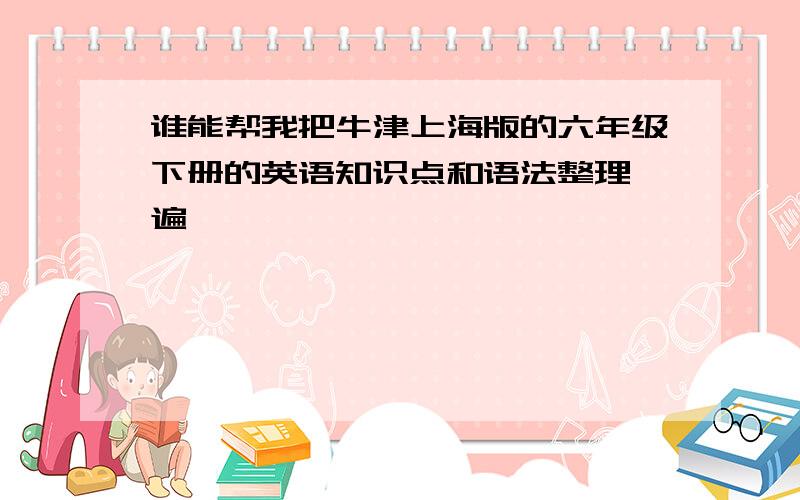 谁能帮我把牛津上海版的六年级下册的英语知识点和语法整理一遍,