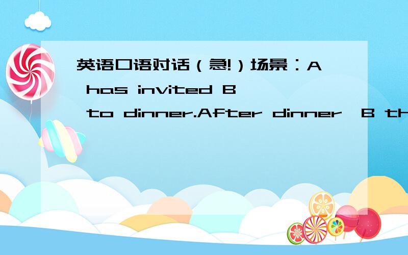 英语口语对话（急!）场景：A has invited B to dinner.After dinner,B thinks