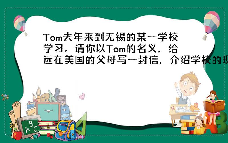 Tom去年来到无锡的某一学校学习。请你以Tom的名义，给远在美国的父母写一封信，介绍学校的现状并谈谈你的感受。要点如下: