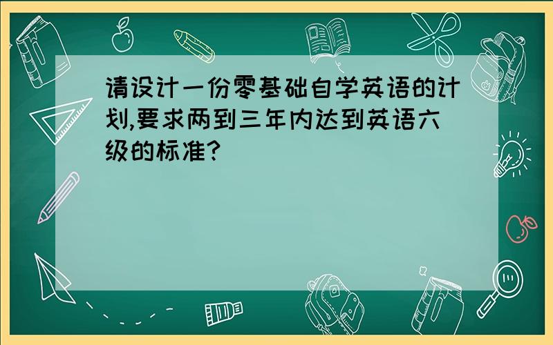 请设计一份零基础自学英语的计划,要求两到三年内达到英语六级的标准?