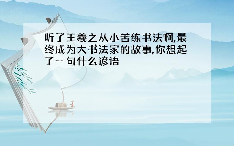 听了王羲之从小苦练书法啊,最终成为大书法家的故事,你想起了一句什么谚语