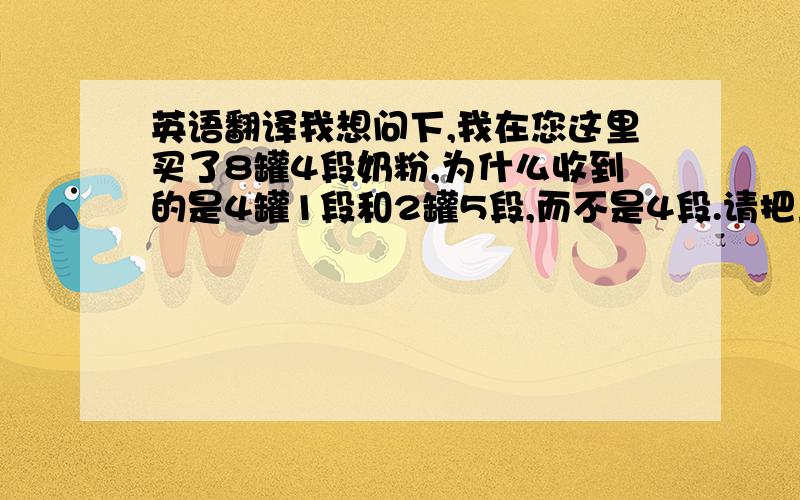 英语翻译我想问下,我在您这里买了8罐4段奶粉,为什么收到的是4罐1段和2罐5段,而不是4段.请把上面一句话翻译成英文,