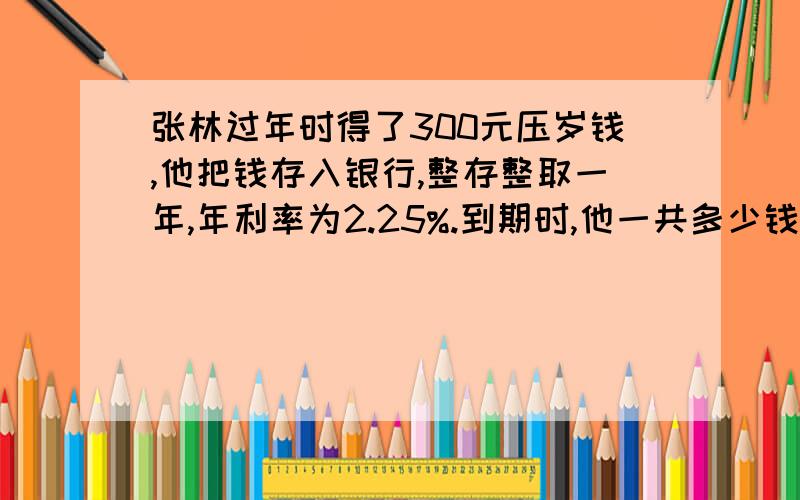 张林过年时得了300元压岁钱,他把钱存入银行,整存整取一年,年利率为2.25%.到期时,他一共多少钱?