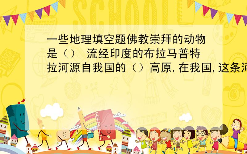 一些地理填空题佛教崇拜的动物是（） 流经印度的布拉马普特拉河源自我国的（）高原,在我国,这条河叫（）美国最著名的高新技术