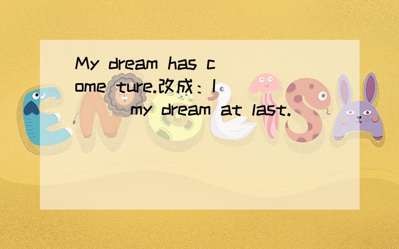 My dream has come ture.改成：I（）（）my dream at last.