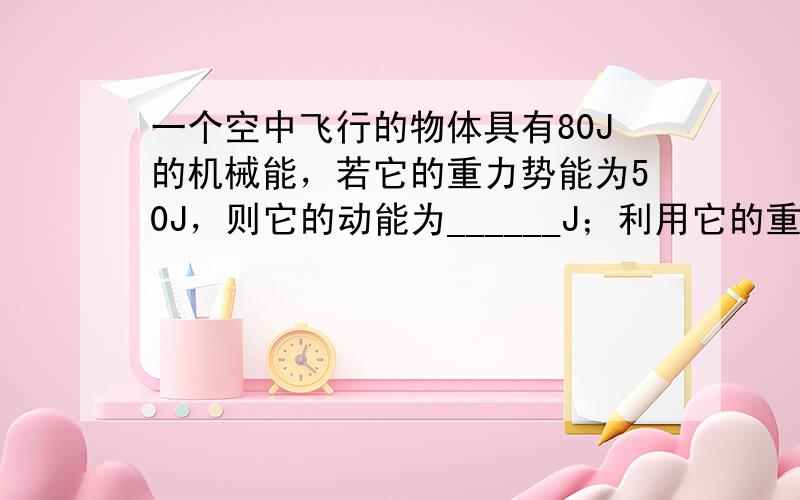 一个空中飞行的物体具有80J的机械能，若它的重力势能为50J，则它的动能为______J；利用它的重力势能最多可做___