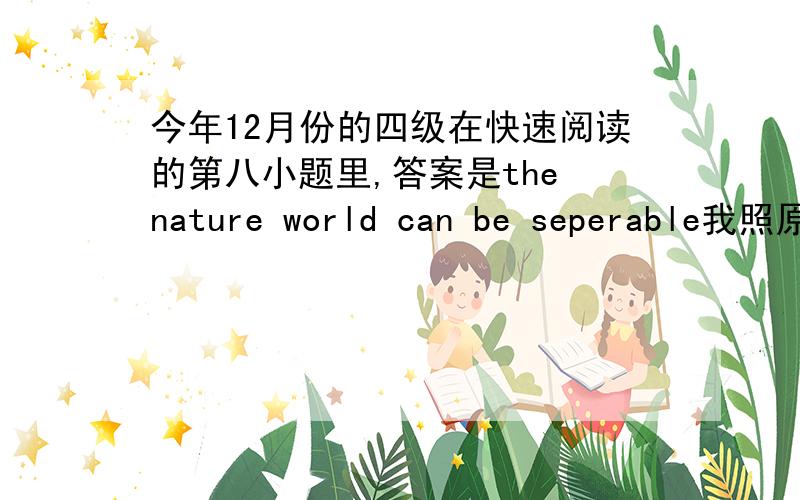 今年12月份的四级在快速阅读的第八小题里,答案是the nature world can be seperable我照原