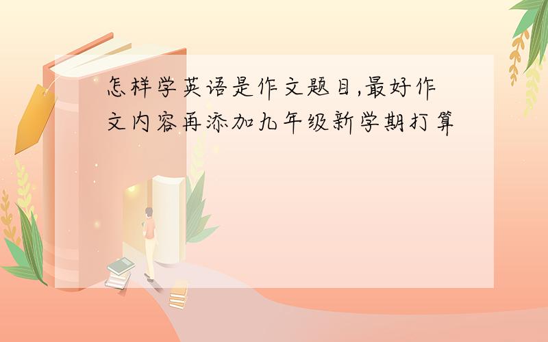 怎样学英语是作文题目,最好作文内容再添加九年级新学期打算