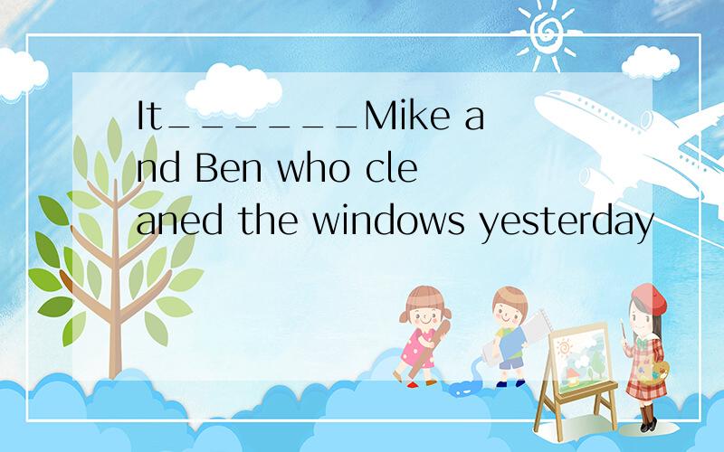 It______Mike and Ben who cleaned the windows yesterday