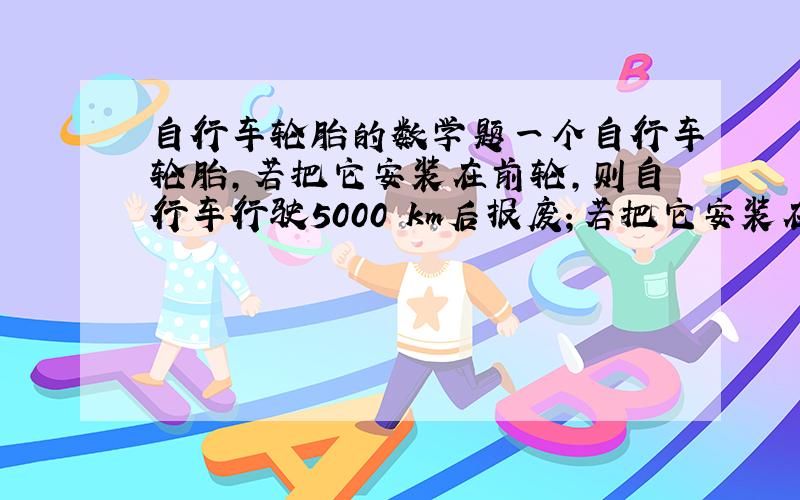 自行车轮胎的数学题一个自行车轮胎,若把它安装在前轮,则自行车行驶5000 km后报废；若把它安装在后轮,则自行车行驶 3