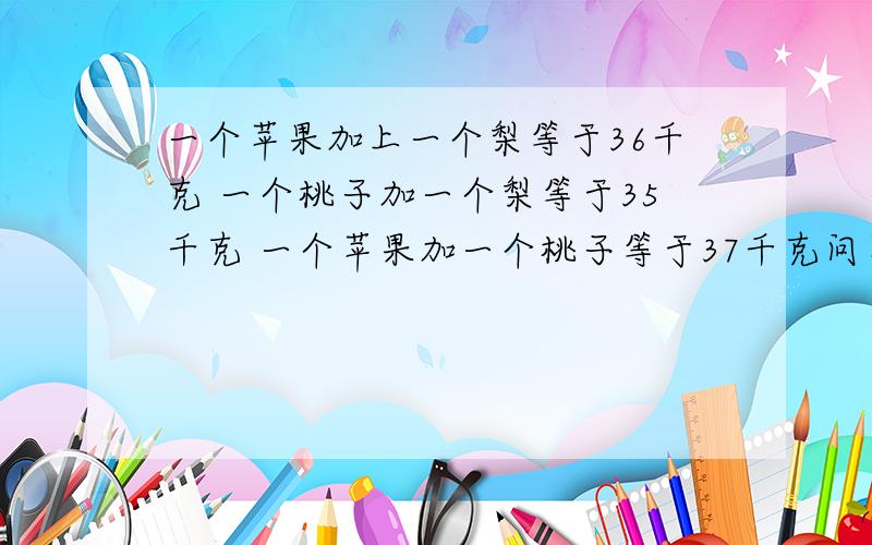 一个苹果加上一个梨等于36千克 一个桃子加一个梨等于35千克 一个苹果加一个桃子等于37千克问苹果‘梨’桃子