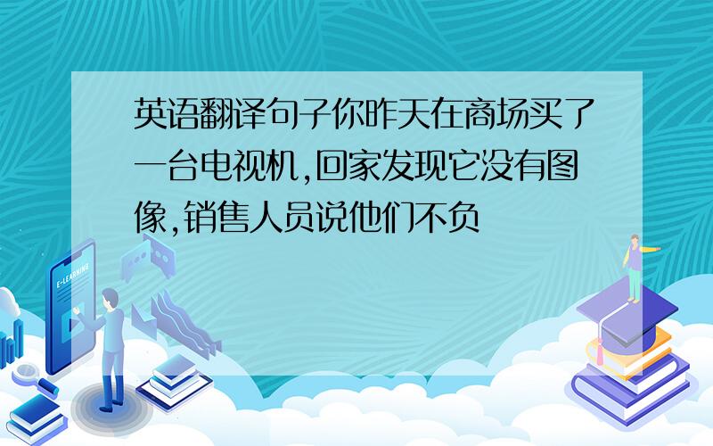 英语翻译句子你昨天在商场买了一台电视机,回家发现它没有图像,销售人员说他们不负