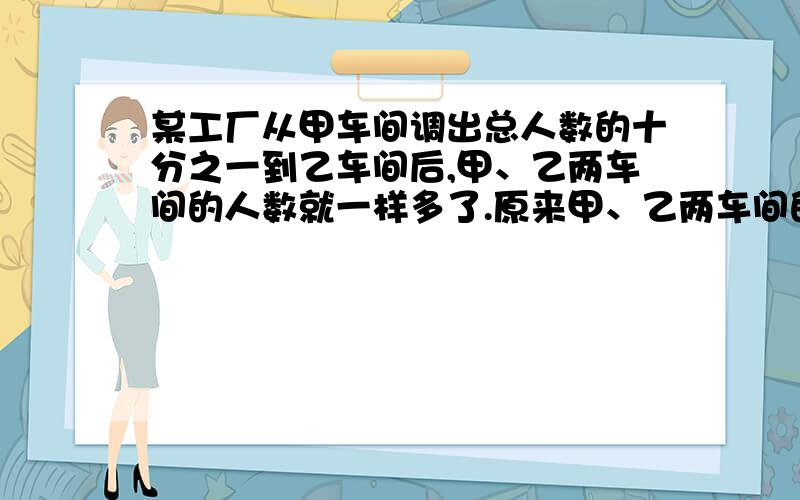 某工厂从甲车间调出总人数的十分之一到乙车间后,甲、乙两车间的人数就一样多了.原来甲、乙两车间的人数比是【 】