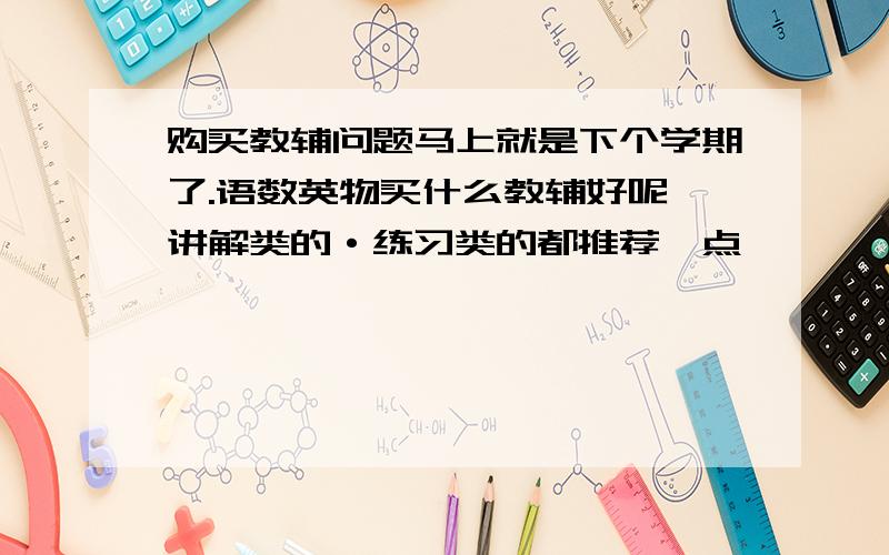 购买教辅问题马上就是下个学期了.语数英物买什么教辅好呢｛讲解类的·练习类的都推荐一点｝