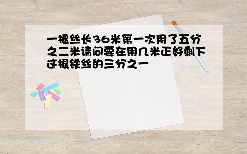 一根丝长36米第一次用了五分之二米请问要在用几米正好剩下这根铁丝的三分之一