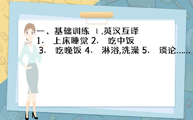 一、基础训练 Ⅰ.英汉互译 1． 上床睡觉 2． 吃中饭 3． 吃晚饭 4． 淋浴,洗澡 5． 谈论…… 6． 了解..