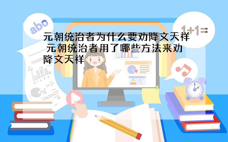 元朝统治者为什么要劝降文天祥 元朝统治者用了哪些方法来劝降文天祥