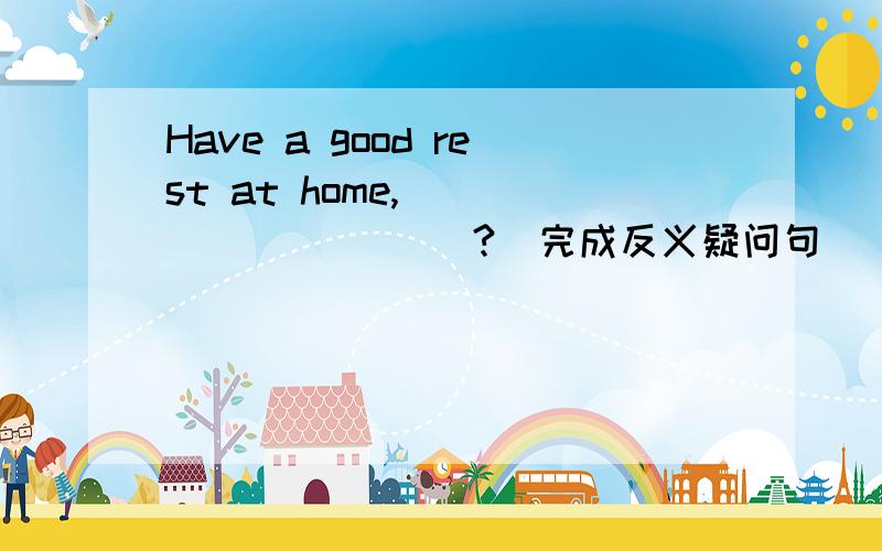 Have a good rest at home,_____ _____?(完成反义疑问句）