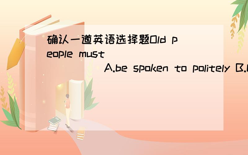 确认一道英语选择题Old people must_________A.be spoken to politely B.b