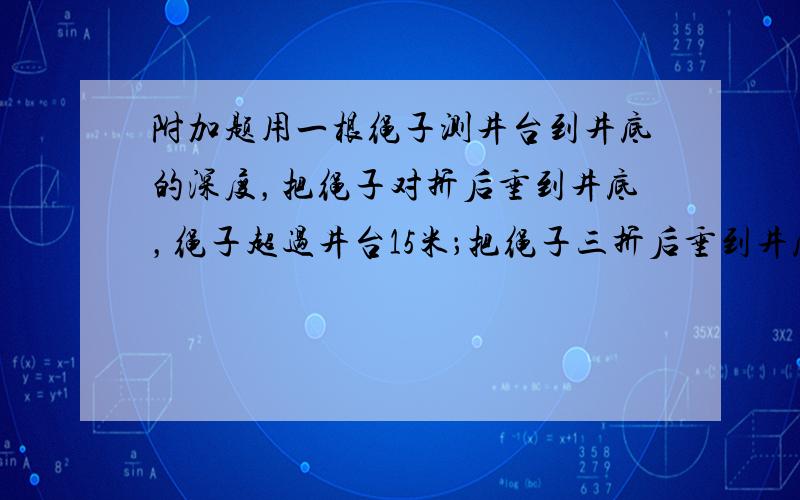 附加题用一根绳子测井台到井底的深度，把绳子对折后垂到井底，绳子超过井台15米；把绳子三折后垂到井底，绳子超过井台6米．你