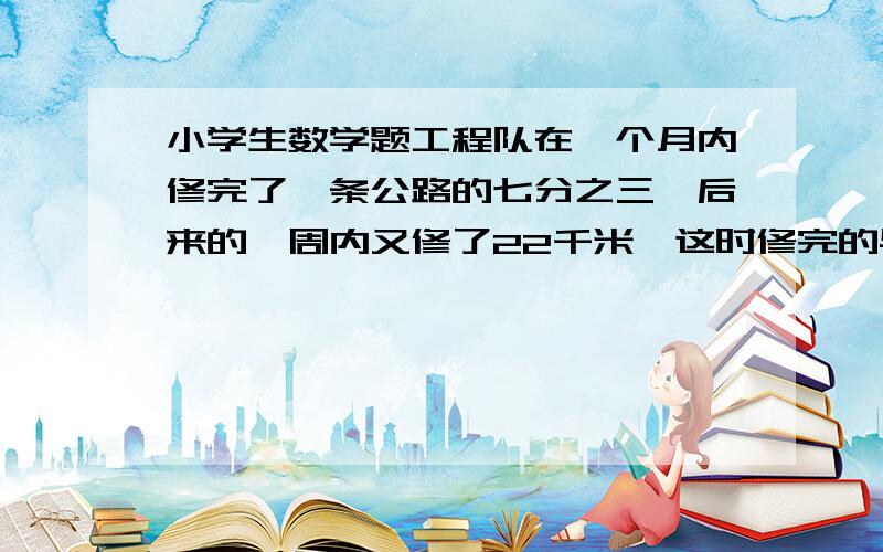 小学生数学题工程队在一个月内修完了一条公路的七分之三,后来的一周内又修了22千米,这时修完的与未休完