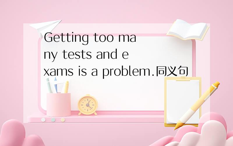 Getting too many tests and exams is a problem.同义句