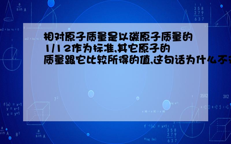 相对原子质量是以碳原子质量的1/12作为标准,其它原子的质量跟它比较所得的值,这句话为什么不对（化学题