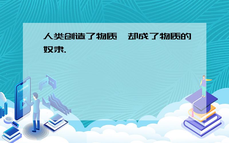 人类创造了物质,却成了物质的奴隶.