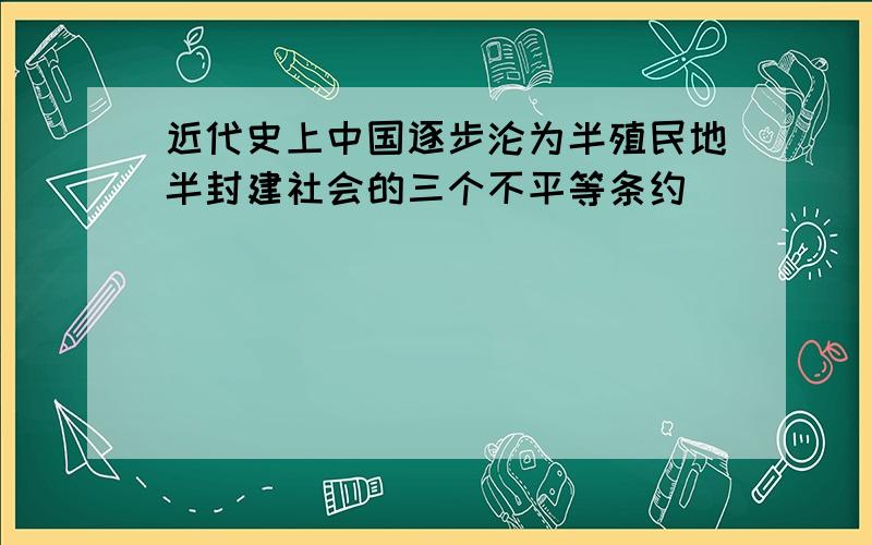 近代史上中国逐步沦为半殖民地半封建社会的三个不平等条约