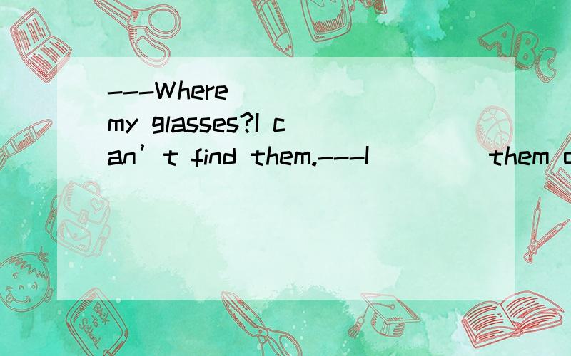 ---Where ____ my glasses?I can’t find them.---I____ them on