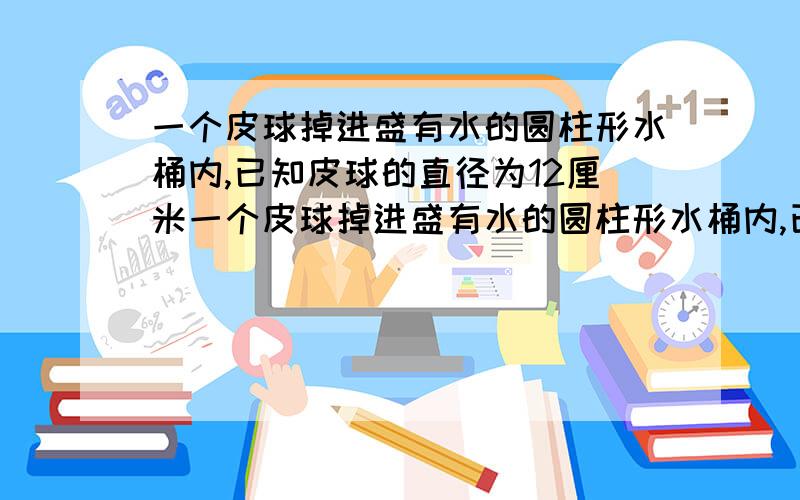 一个皮球掉进盛有水的圆柱形水桶内,已知皮球的直径为12厘米一个皮球掉进盛有水的圆柱形水桶内,已知皮球的直径为12厘米,水