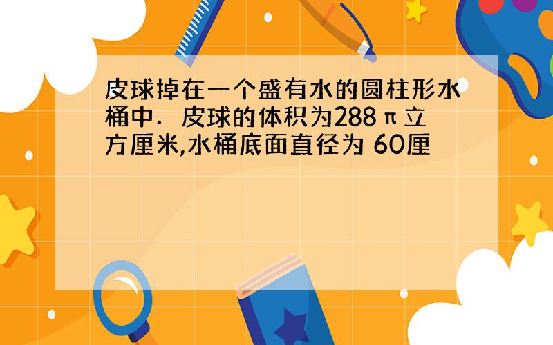 皮球掉在一个盛有水的圆柱形水桶中．皮球的体积为288π立方厘米,水桶底面直径为 60厘