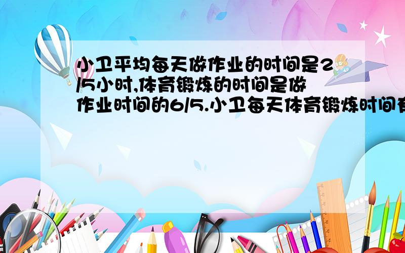 小卫平均每天做作业的时间是2/5小时,体育锻炼的时间是做作业时间的6/5.小卫每天体育锻炼时间有多长?