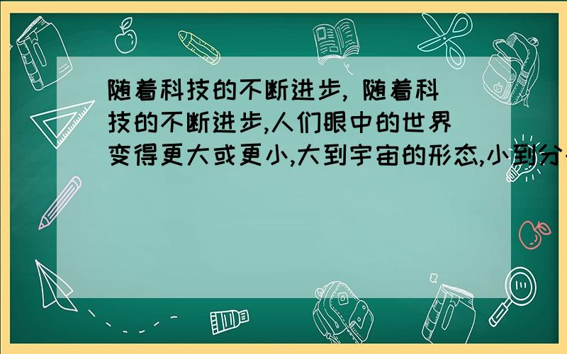 随着科技的不断进步, 随着科技的不断进步,人们眼中的世界变得更大或更小,大到宇宙的形态,小到分子、原子的运动,都可以借助