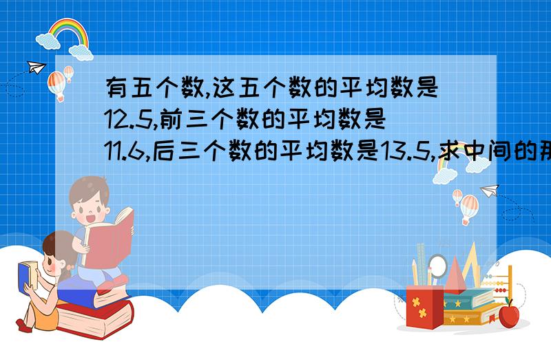 有五个数,这五个数的平均数是12.5,前三个数的平均数是11.6,后三个数的平均数是13.5,求中间的那个数