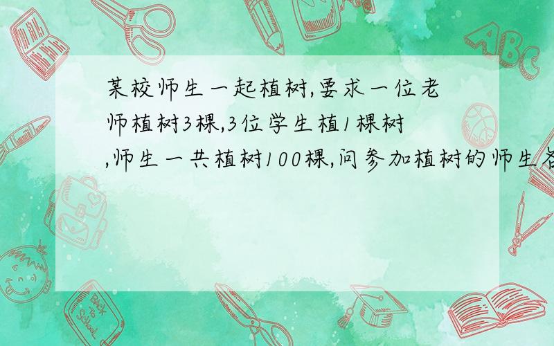 某校师生一起植树,要求一位老师植树3棵,3位学生植1棵树,师生一共植树100棵,问参加植树的师生各有多少