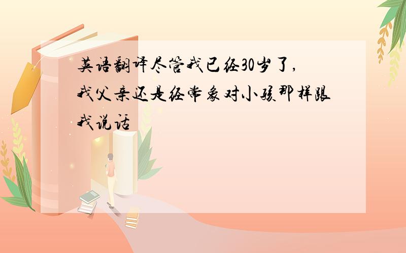 英语翻译尽管我已经30岁了,我父亲还是经常象对小孩那样跟我说话