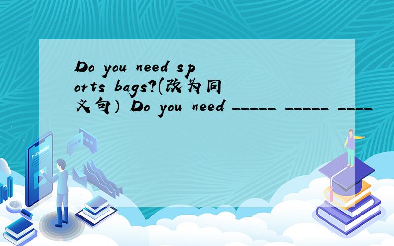 Do you need sports bags?(改为同义句） Do you need _____ _____ ____