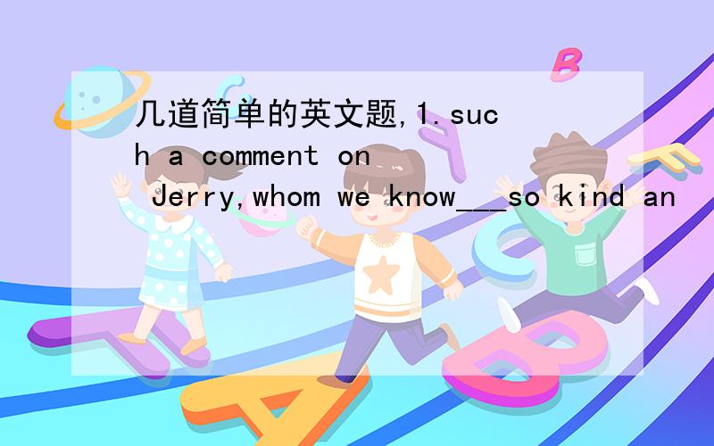 几道简单的英文题,1.such a comment on Jerry,whom we know___so kind an