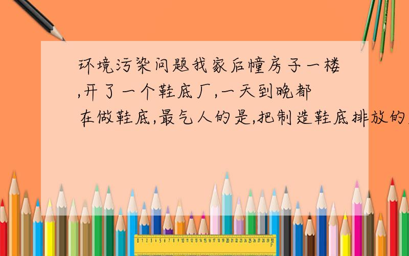 环境污染问题我家后幢房子一楼,开了一个鞋底厂,一天到晚都在做鞋底,最气人的是,把制造鞋底排放的废气直接搭管子.往二楼排.