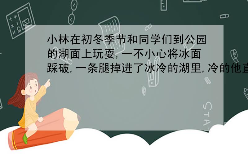 小林在初冬季节和同学们到公园的湖面上玩耍,一不小心将冰面踩破,一条腿掉进了冰冷的湖里,冷的他直打哆嗦.自己听到牙齿咯咯响