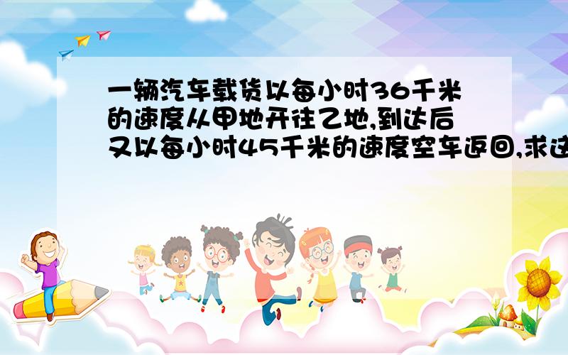 一辆汽车载货以每小时36千米的速度从甲地开往乙地,到达后又以每小时45千米的速度空车返回,求这辆车往返.