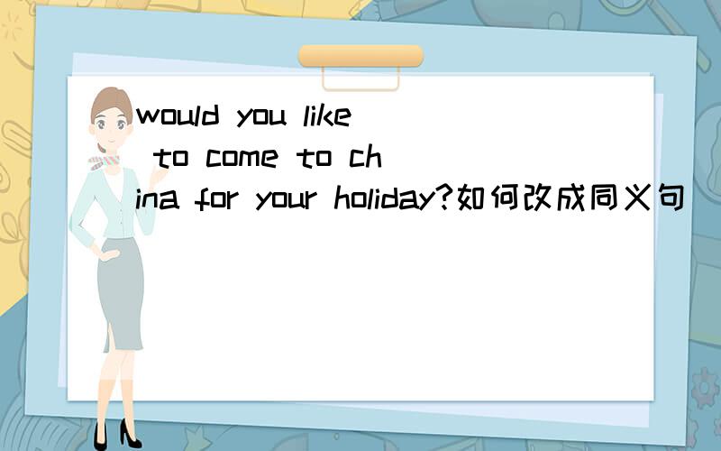 would you like to come to china for your holiday?如何改成同义句( )（