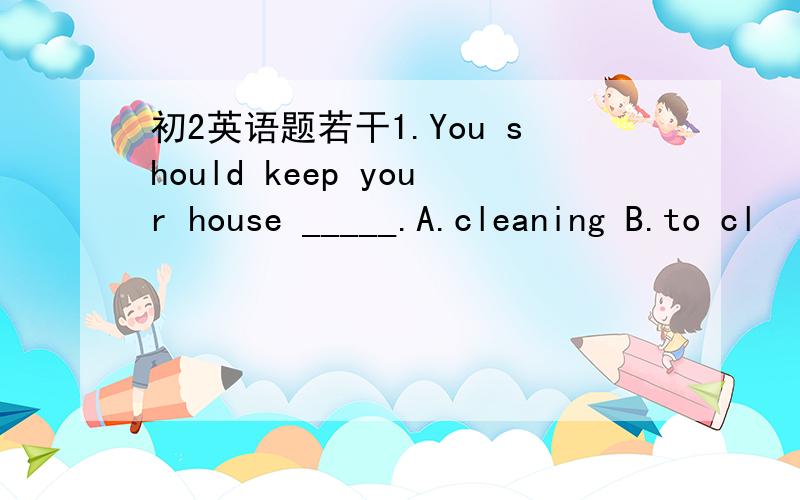 初2英语题若干1.You should keep your house _____.A.cleaning B.to cl