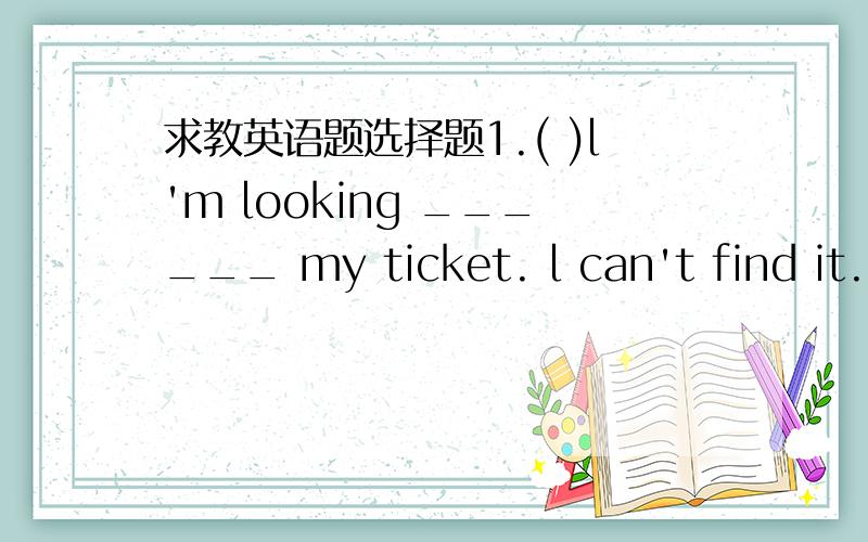 求教英语题选择题1.( )l'm looking ______ my ticket. l can't find it.