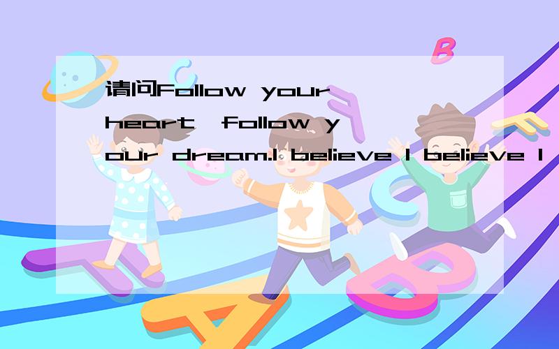 请问Follow your heart,follow your dream.I believe I believe I