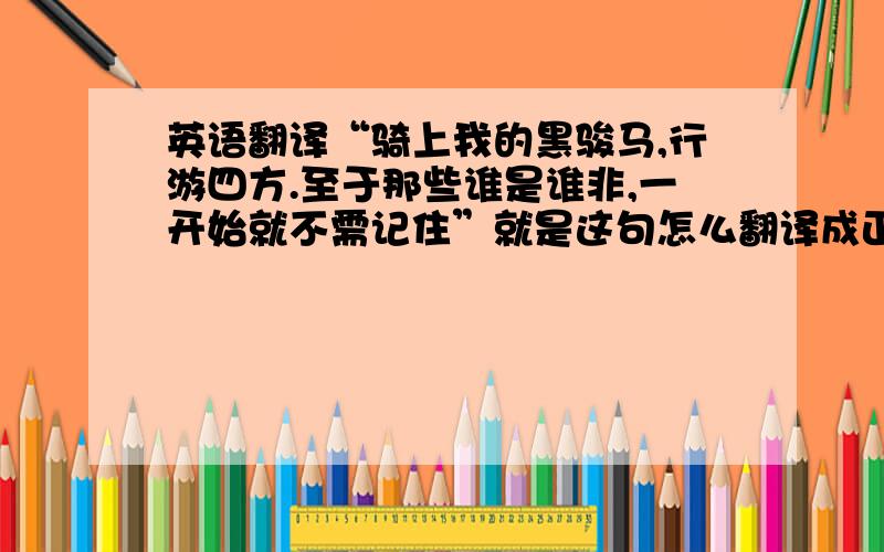 英语翻译“骑上我的黑骏马,行游四方.至于那些谁是谁非,一开始就不需记住”就是这句怎么翻译成正确的英文呢?