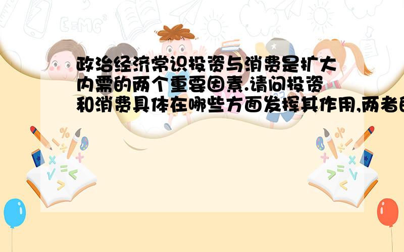 政治经济常识投资与消费是扩大内需的两个重要因素.请问投资和消费具体在哪些方面发挥其作用,两者的关系如何?为什么政府大力提