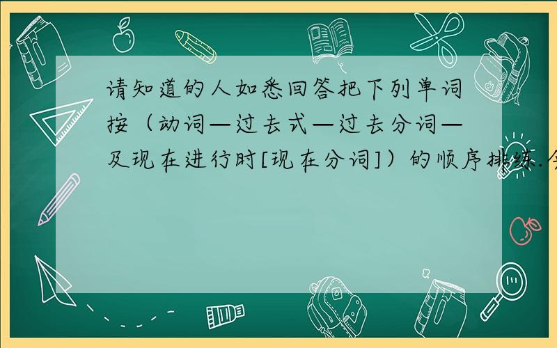 请知道的人如悉回答把下列单词按（动词—过去式—过去分词—及现在进行时[现在分词]）的顺序排练.今晚内需要找到答案 例：d