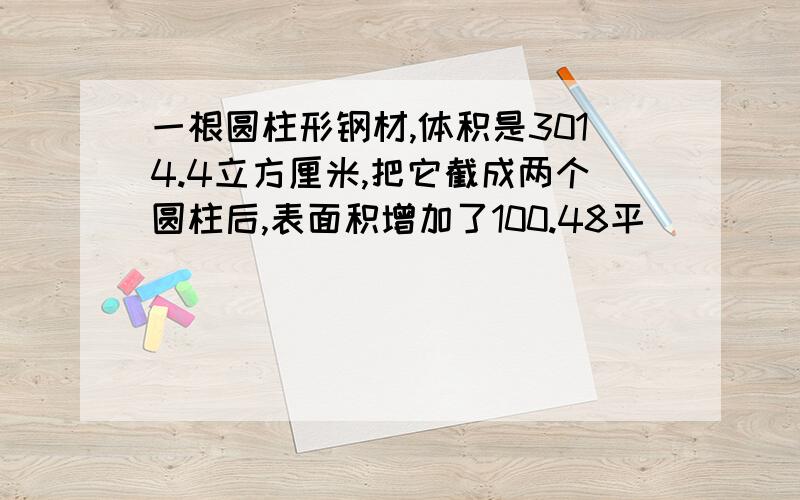 一根圆柱形钢材,体积是3014.4立方厘米,把它截成两个圆柱后,表面积增加了100.48平